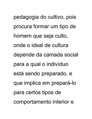 pedagogia do cultivo, pois
procura formar um tipo de
homem que seja culto,
onde o ideal de cultura
depende da camada social
para a qual o indivíduo
está sendo preparado, e
que implica em prepará-lo
para certos tipos de
comportamento interior e
 