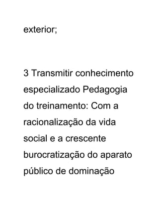exterior;
3 Transmitir conhecimento
especializado Pedagogia
do treinamento: Com a
racionalização da vida
social e a crescente
burocratização do aparato
público de dominação
 