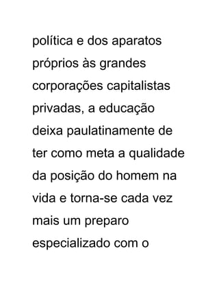 política e dos aparatos
próprios às grandes
corporações capitalistas
privadas, a educação
deixa paulatinamente de
ter como meta a qualidade
da posição do homem na
vida e torna-se cada vez
mais um preparo
especializado com o
 