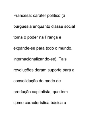 Francesa: caráter político (a
burguesia enquanto classe social
toma o poder na França e
expande-se para todo o mundo,
internacionalizando-se). Tais
revoluções deram suporte para a
consolidação do modo de
produção capitalista, que tem
como característica básica a
 