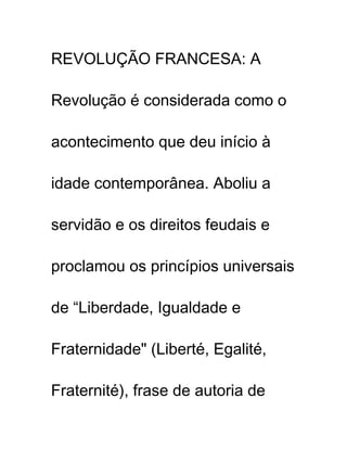 REVOLUÇÃO FRANCESA: A
Revolução é considerada como o
acontecimento que deu início à
idade contemporânea. Aboliu a
servidão e os direitos feudais e
proclamou os princípios universais
de “Liberdade, Igualdade e
Fraternidade" (Liberté, Egalité,
Fraternité), frase de autoria de
 