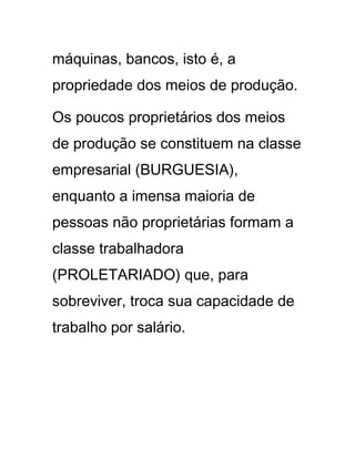 máquinas, bancos, isto é, a
propriedade dos meios de produção.
Os poucos proprietários dos meios
de produção se constituem na classe
empresarial (BURGUESIA),
enquanto a imensa maioria de
pessoas não proprietárias formam a
classe trabalhadora
(PROLETARIADO) que, para
sobreviver, troca sua capacidade de
trabalho por salário.
 