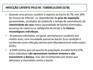INFECÇÃO LATENTE PELO M. TUBERCULOSIS (ILTB)
• Quando uma pessoa saudável é exposta ao bacilo da TB, tem 30%
de chance de infectar- se, dependendo do grau de exposição
(proximidade, condições do ambiente e tempo de convivência), da
infectividade do caso índice (quantidade de bacilos eliminados,
presença de caverna na radiografia de tórax) e de fatores
imunológicos individuais.
• As pessoas infectadas, em geral, permanecem saudáveis por
muitos anos, com imunidade parcial ao bacilo. Essa condição é
conhecida como infecção latente pelo Mycobacterium tuberculosis
(ILTB ).
• A OMS estima que um quarto da população mundial tenha ILTB .
Esses indivíduos não apresentam nenhum sintoma e não
transmitem a doença, mas são reconhecidos por testes que
detectam a imunidade contra o bacilo.
 