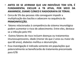 • ANTES DE SE AFIRMAR QUE UM INDIVÍDUO TEM ILTB, É
FUNDAMENTAL EXCLUIR A TB ATIVA, POR MEIO DA
ANAMNESE, EXAME CLÍNICO E RADIOGRAFIA DE TÓRAX.
• Cerca de 5% das pessoas não conseguem impedir a
multiplicação dos bacilos e adoecem na sequência da
PRIMOINFECÇÃO.
• fatores relacionados à competência do sistema imunológico
podem aumentar o risco de adoecimento. Entre eles, destaca-
se a infecção pelo HIV.
• Outros fatores de risco incluem doenças ou tratamentos
imunossupressores, idade (menor do que 2 anos ou maior do
que 60 anos), diabetes mellitus e desnutrição.
• Essa investigação é indicada somente em populações que
potencialmente se beneficiarão do tratamento preconizado
para ILTB
 
