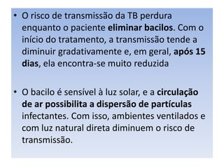 • O risco de transmissão da TB perdura
enquanto o paciente eliminar bacilos. Com o
início do tratamento, a transmissão tende a
diminuir gradativamente e, em geral, após 15
dias, ela encontra-se muito reduzida
• O bacilo é sensível à luz solar, e a circulação
de ar possibilita a dispersão de partículas
infectantes. Com isso, ambientes ventilados e
com luz natural direta diminuem o risco de
transmissão.
 
