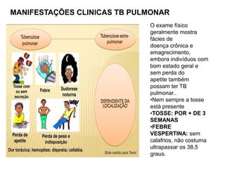 MANIFESTAÇÕES CLINICAS TB PULMONAR
O exame físico
geralmente mostra
fácies de
doença crônica e
emagrecimento,
embora indivíduos com
bom estado geral e
sem perda do
apetite também
possam ter TB
pulmonar..
•Nem sempre a tosse
está presente
•TOSSE: POR + DE 3
SEMANAS
•FEBRE
VESPERTINA: sem
calafrios, não costuma
ultrapassar os 38,5
graus.
 