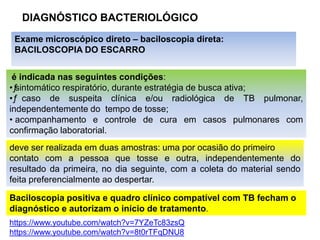 DIAGNÓSTICO BACTERIOLÓGICO
Exame microscópico direto – baciloscopia direta:
BACILOSCOPIA DO ESCARRO
é indicada nas seguintes condições:
•ƒ
ƒ
sintomático respiratório, durante estratégia de busca ativa;
•ƒ
ƒ caso de suspeita clínica e/ou radiológica de TB pulmonar,
independentemente do tempo de tosse;
• acompanhamento e controle de cura em casos pulmonares com
confirmação laboratorial.
deve ser realizada em duas amostras: uma por ocasião do primeiro
contato com a pessoa que tosse e outra, independentemente do
resultado da primeira, no dia seguinte, com a coleta do material sendo
feita preferencialmente ao despertar.
Baciloscopia positiva e quadro clínico compatível com TB fecham o
diagnóstico e autorizam o início de tratamento.
https://www.youtube.com/watch?v=7YZeTc83zsQ
https://www.youtube.com/watch?v=8t0rTFqDNU8
 