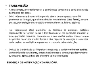 • TRANSMISSÃO
• A TB acomete, prioritariamente, o pulmão que também é a porta de entrada
da maioria dos casos.
• O M. tuberculosis é transmitido por via aérea, de uma pessoa com TB
pulmonar ou laríngea, que elimina bacilos no ambiente (caso fonte), a outra
pessoa, por exalação de aerossóis oriundos da tosse, fala ou espirro;
• Na tuberculose ativa pulmonar ou laríngea as gotículas exaladas
rapidamente se tornam secas e transformam-se em partículas menores e
essas partículas menores , contendo um a dois bacilos, podem manter-se em
suspensão no ar por muitas horas e são capazes de alcançar os alvéolos,
onde podem se multiplicar e provocar a chamada primo-infecção;
• O risco de transmissão da TB perdura enquanto o paciente eliminar bacilos.
Com o início do tratamento, a transmissão tende a diminuir gradativamente
e, em geral, após 15 dias, ela encontra-se muito reduzida
É DOENÇA DE NOTIFICAÇÃO COMPULSÓRIA
 