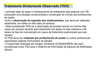 Tratamento Diretamente Observado (TDO)
• principal ação de apoio e monitoramento do tratamento das pessoas com TB,
pressupõe uma atuação comprometida e construção do vínculo dos profissionais
de saúde.
•inclui a observação da ingestão dos medicamentos, que deve ser realizada,
idealmente, em todos os dias úteis da semana.
• Será considerado TDO se a observação da tomada ocorrer no mínimo três
vezes por semana durante todo tratamento (24 doses na fase intensiva e 48
doses na fase de manutenção em casos de tratamento padronizado por seis
meses).
•O TDO deve ser realizado por profissionais de saúde ou outros profissionais
capacitados (Agente Comunitário de Saúde)
• A supervisão realizada por amigos, familiares (CUIDADORES) não será
considerada como TDO para o Sistema de Informação de Agravos de Notificação
(Sinan).
 