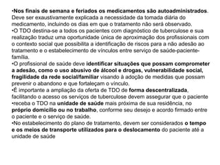 •Nos finais de semana e feriados os medicamentos são autoadministrados.
Deve ser exaustivamente explicada a necessidade da tomada diária do
medicamento, incluindo os dias em que o tratamento não será observado.
•O TDO destina-se a todos os pacientes com diagnóstico de tuberculose e sua
realização traduz uma oportunidade única de aproximação dos profissionais com
o contexto social que possibilita a identificação de riscos para a não adesão ao
tratamento e o estabelecimento de vínculos entre serviço de saúde-paciente-
família.
•O profissional de saúde deve identificar situações que possam comprometer
a adesão, como o uso abusivo de álcool e drogas, vulnerabilidade social,
fragilidade da rede social/familiar visando à adoção de medidas que possam
prevenir o abandono e que fortaleçam o vínculo.
•É importante a ampliação da oferta de TDO de forma descentralizada,
facilitando o acesso os serviços de tuberculose devem assegurar que o paciente
•receba o TDO na unidade de saúde mais próxima de sua residência, no
próprio domicílio ou no trabalho, conforme seu desejo e acordo firmado entre
o paciente e o serviço de saúde.
•No estabelecimento do plano de tratamento, devem ser considerados o tempo
e os meios de transporte utilizados para o deslocamento do paciente até a
unidade de saúde
 