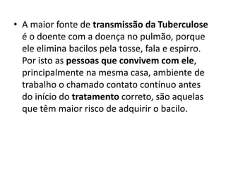 • A maior fonte de transmissão da Tuberculose
é o doente com a doença no pulmão, porque
ele elimina bacilos pela tosse, fala e espirro.
Por isto as pessoas que convivem com ele,
principalmente na mesma casa, ambiente de
trabalho o chamado contato contínuo antes
do início do tratamento correto, são aquelas
que têm maior risco de adquirir o bacilo.
 