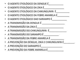 • O AGENTE ETIOLÓGICO DA DENGUE É___________
• O AGENTE ETIOLÓGICO DA ZIKA É_______________
• O AGENTE ETIOLÓGICO DA CHIKUNGUNYA É__________
• O AGENTE ETIOLÓGICO DA FEBRE AMARELA É_________
• O AGENTE ETIOLÓGICO DAO SARAMPO É___________
• A TRANSMISSÃO DA DENGUE É _________________
• A TRANSMISSÃO DA ZIKA É____________________
• A TRANSMISSÃO DO CHIKUNGUNYA É_____________
• A TRANSMISSÃO DO SARAMPO É ___________
• A TRANSMISSÃO DA FEBRE AMARELA É __________
• A PREVENÇÃO DA DENGUE, ZIKA E CHIKUNGUNYA É________
• A PREVENÇÃO DO SARAMPO É________________
• A PREVENÇÃO DA FEBRE AMARELA É____________
 