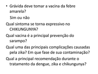 • Grávida deve tomar a vacina da febre
amarela?
Sim ou não
Qual sintoma se torna expressivo no
CHIKUNGUNYA?
Qual vacina é a principal prevenção do
sarampo?
Qual uma das principais complicações causadas
pela zika? Em que fase de sua contaminação?
Qual a principal recomendação durante o
tratamento da dengue, zika e chikungunya?
 