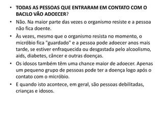 • TODAS AS PESSOAS QUE ENTRARAM EM CONTATO COM O
BACILO VÃO ADOECER?
• Não. Na maior parte das vezes o organismo resiste e a pessoa
não fica doente.
• Às vezes, mesmo que o organismo resista no momento, o
micróbio fica "guardado" e a pessoa pode adoecer anos mais
tarde, se estiver enfraquecida ou desgastada pelo alcoolismo,
aids, diabetes, câncer e outras doenças.
• Os idosos também têm uma chance maior de adoecer. Apenas
um pequeno grupo de pessoas pode ter a doença logo após o
contato com o micróbio.
• E quando isto acontece, em geral, são pessoas debilitadas,
crianças e idosos.
 