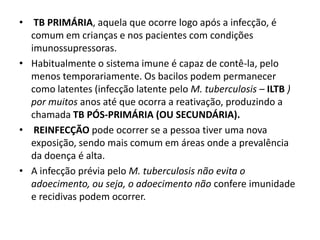 • TB PRIMÁRIA, aquela que ocorre logo após a infecção, é
comum em crianças e nos pacientes com condições
imunossupressoras.
• Habitualmente o sistema imune é capaz de contê-la, pelo
menos temporariamente. Os bacilos podem permanecer
como latentes (infecção latente pelo M. tuberculosis – ILTB )
por muitos anos até que ocorra a reativação, produzindo a
chamada TB PÓS-PRIMÁRIA (OU SECUNDÁRIA).
• REINFECÇÃO pode ocorrer se a pessoa tiver uma nova
exposição, sendo mais comum em áreas onde a prevalência
da doença é alta.
• A infecção prévia pelo M. tuberculosis não evita o
adoecimento, ou seja, o adoecimento não confere imunidade
e recidivas podem ocorrer.
 