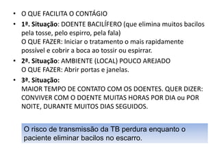 • O QUE FACILITA O CONTÁGIO
• 1ª. Situação: DOENTE BACILÍFERO (que elimina muitos bacilos
pela tosse, pelo espirro, pela fala)
O QUE FAZER: Iniciar o tratamento o mais rapidamente
possível e cobrir a boca ao tossir ou espirrar.
• 2ª. Situação: AMBIENTE (LOCAL) POUCO AREJADO
O QUE FAZER: Abrir portas e janelas.
• 3ª. Situação:
MAIOR TEMPO DE CONTATO COM OS DOENTES. QUER DIZER:
CONVIVER COM O DOENTE MUITAS HORAS POR DIA ou POR
NOITE, DURANTE MUITOS DIAS SEGUIDOS.
O risco de transmissão da TB perdura enquanto o
paciente eliminar bacilos no escarro.
 
