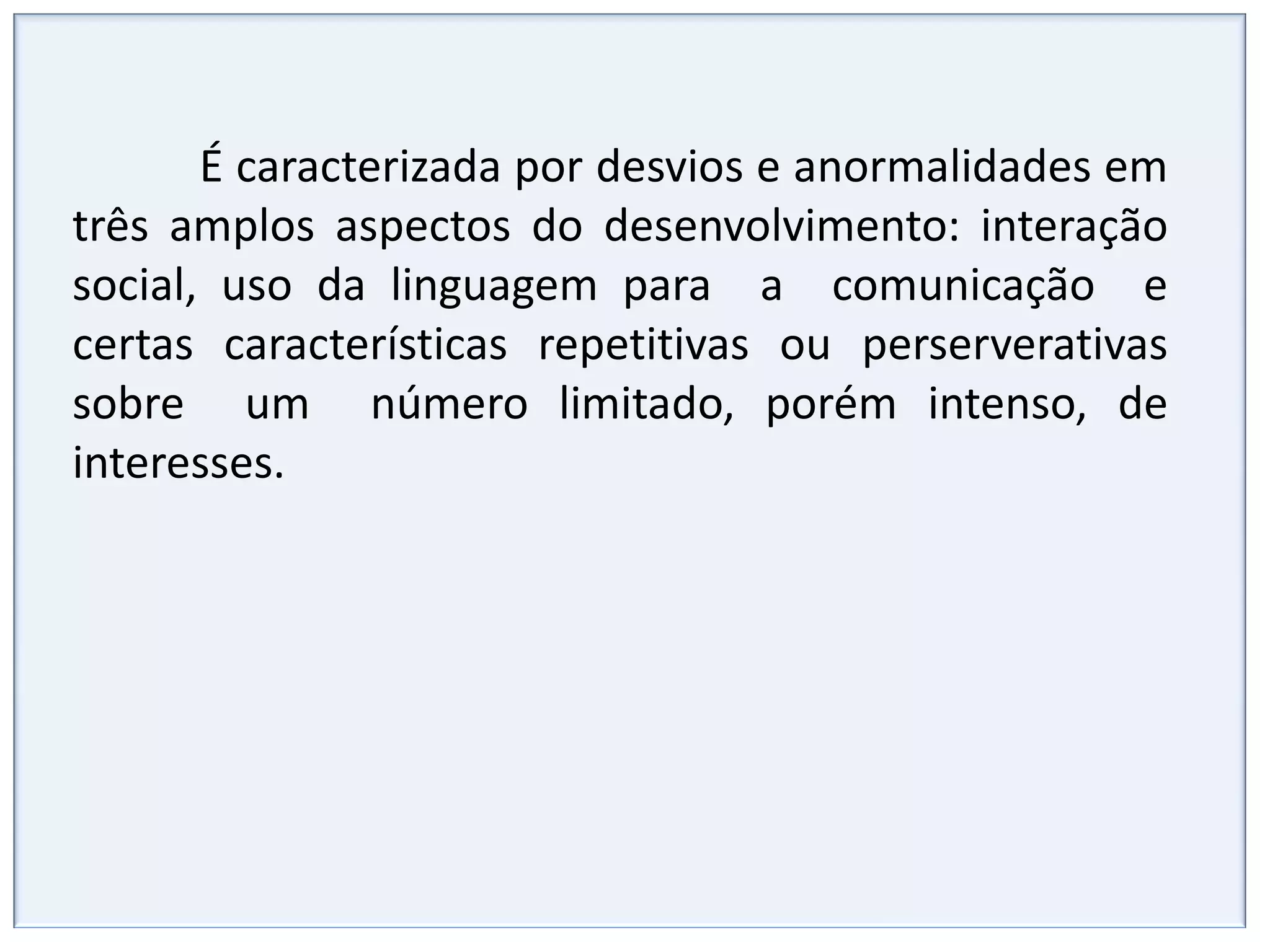 Interação socialFalha na interação social recíproca,Isolamento total, como se estivesse em outro mundo.Passividade diante dos outros, mas sem rejeição da presença.Aceitação do contato, mas não busca o encontro.Contato somente com adultos ou crianças mais velhas.Dificuldade de estar com mais de um ao mesmo tempo.Abordagem do outro na tentativa de interação de modo desastrado e inábil. Estabelecimento espontâneo de contatos sociais, de uma forma particular, ingênua e unilateral. Dificuldade na comunicaçãoSem linguagem verbal e não verbal (ou pouca).Fala limitada, com imitações (ecolalias) Fala um pouco mais adaptada, mas com reprodução de trechos que ouviu que são “colados” (pouca fala produtiva – da própria criança) É comum o uso da terceira pessoa ao invés do “EU”. Abreviação de frases, expressão do estritamente necessário, sendo o contato social e a “troca de idéias” ignorados. 