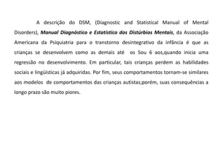 Interação social e a imaginação O que é Autismo?O autismo passa constantemente por um processo de investigação no que diz respeito a sua definição, sendo, no entanto considerado o mais grave distúrbio da comunicação humana, associado as diversas síndromes.