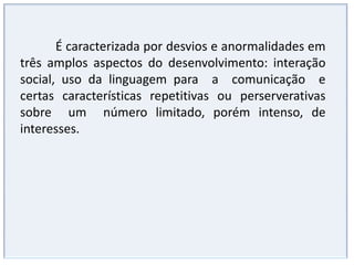 Interação socialFalha na interação social recíproca,Isolamento total, como se estivesse em outro mundo.Passividade diante dos outros, mas sem rejeição da presença.Aceitação do contato, mas não busca o encontro.Contato somente com adultos ou crianças mais velhas.Dificuldade de estar com mais de um ao mesmo tempo.Abordagem do outro na tentativa de interação de modo desastrado e inábil. Estabelecimento espontâneo de contatos sociais, de uma forma particular, ingênua e unilateral. Dificuldade na comunicaçãoSem linguagem verbal e não verbal (ou pouca).Fala limitada, com imitações (ecolalias) Fala um pouco mais adaptada, mas com reprodução de trechos que ouviu que são “colados” (pouca fala produtiva – da própria criança) É comum o uso da terceira pessoa ao invés do “EU”. Abreviação de frases, expressão do estritamente necessário, sendo o contato social e a “troca de idéias” ignorados. 