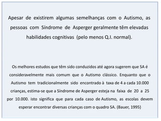 O diagnóstico ainda é uma etapa muito difícil,pois é feita com base em um quadro de comportamentos.Não existem exames que possam determinar objetivamente que uma pessoa é autista.Pode manifestar-se desde os primeiros anos de vida.Quanto antes se iniciar o tratamento do autismo melhor serão os resultadosNão existe um tratamento padrão universalmente aceito para o autismo , cada método tem seus críticos . Estes métodos de tratamento se agrupam em categorias ou grupos generalizados.INTERVENÇÃO EDUCACIONALOs objetivos das intervenções educacionais para crianças com Autismo serão diferentes, a depender do grau de comprometimento nas diversas áreas de atuação.Lidando com prejuízos cognitivos importantes, o investimento do profissional deverá ser direcionado, mais especificamente, na busca do aumento da comunicação e interações sociais, na diminuição das alterações comportamentais (estereotipias, hiperatividade, etc... 