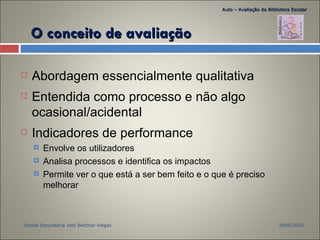 O conceito de avaliação Abordagem essencialmente qualitativa Entendida como processo e não algo ocasional/acidental Indicadores de performance Envolve os utilizadores Analisa processos e identifica os impactos Permite ver o que está a ser bem feito e o que é preciso melhorar 2009/2010 Escola Secundária José Belchior Viegas Auto – Avaliação da Biblioteca Escolar 