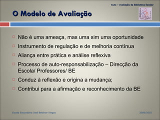 Não é uma ameaça, mas uma sim uma oportunidade Instrumento de regulação e de melhoria contínua Aliança entre prática e análise reflexiva Processo de auto-responsabilização – Direcção da Escola/ Professores/ BE Conduz à reflexão e origina a mudança; Contribui para a afirmação e reconhecimento da BE O Modelo de Avaliação 2009/2010 Escola Secundária José Belchior Viegas Auto – Avaliação da Biblioteca Escolar 
