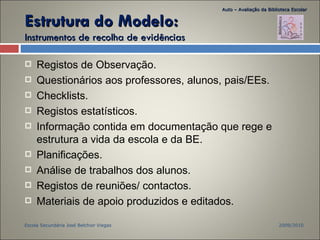 Estrutura do Modelo:  Instrumentos de recolha de evidências Registos de Observação. Questionários aos professores, alunos, pais/EEs. Checklists. Registos estatísticos. Informação contida em documentação que rege e estrutura a vida da escola e da BE. Planificações. Análise de trabalhos dos alunos. Registos de reuniões/ contactos. Materiais de apoio produzidos e editados. 2009/2010 Escola Secundária José Belchior Viegas Auto – Avaliação da Biblioteca Escolar 