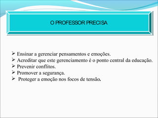  Ensinar a gerenciar pensamentos e emoções.
 Acreditar que este gerenciamento é o ponto central da educação.
 Prevenir conflitos.
 Promover a segurança.
 Proteger a emoção nos focos de tensão.
O PROFESSOR PRECISA
 