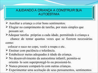  Auxiliar a criança a criar bons sentimentos.
 Elogiar no cumprimento de tarefas, por mais simples que
possam ser.
Adequar tarefas próprias a cada idade, permitindo à criança a
chance de tentar quantas vezes que se fizerem necessárias
como:
colocar o suco no copo, vestir a roupa e etc.
 Ensinar com paciência e tolerância.
 Estabelecer metas adequadas à idade da criança.
 No desenvolvimento da autoestima infantil, permita-se
orientá- lo sem superprotegê-lo ou pressioná-lo.
 Nunca procure compará-la com outras crianças.
 Experimentar uma aceitação de seus pensamentos, sentimentos
AJUDANDO A CRIANÇA A CONSTRUIR SUA
AUTOESTIMA
 