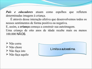 Pais e educadores atuam como espelhos que refletem
determinadas imagens à criança.
É através dessa interação afetiva que desenvolvemos todos os
nossos sentimentos de forma positiva ou negativa.
E, assim, a criança começa a construir sua autoimagem.
Uma criança de oito anos de idade recebe mais ou menos
100.000 NÃOS.
 Não corra
 Não chore
 Não faça isto
 Não faça aquilo
Limitaaautoestima.
 