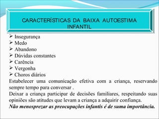 CARACTERÍSTICAS DA BAIXA AUTOESTIMA
INFANTIL
 Insegurança
 Medo
 Abandono
 Dúvidas constantes
 Carência
 Vergonha
 Choros diários
Estabelecer uma comunicação efetiva com a criança, reservando
sempre tempo para conversar .
Deixar a criança participar de decisões familiares, respeitando suas
opiniões são atitudes que levam a criança a adquirir confiança.
Não menosprezar as preocupações infantis é de suma importância.
 