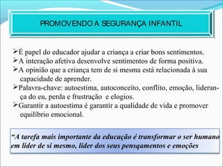 É papel do educador ajudar a criança a criar bons sentimentos.
A interação afetiva desenvolve sentimentos de forma positiva.
A opinião que a criança tem de si mesma está relacionada à sua
capacidade de aprender.
Palavra-chave: autoestima, autoconceito, conflito, emoção, lideran-
ça do eu, perda e frustração e elogios.
Garantir a autoestima é garantir a qualidade de vida e promover
equilíbrio emocional.
PROMOVENDO A SEGURANÇA INFANTIL
“A tarefa mais importante da educação é transformar o ser humano
em lider de si mesmo, líder dos seus pensqamentos e emoções
 