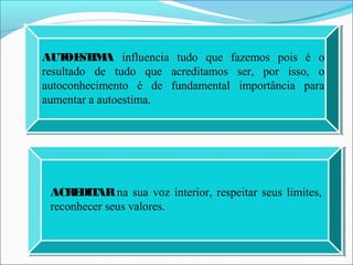 AUTOESTIMA influencia tudo que fazemos pois é o
resultado de tudo que acreditamos ser, por isso, o
autoconhecimento é de fundamental importância para
aumentar a autoestima.
ACREDITARna sua voz interior, respeitar seus limites,
reconhecer seus valores.
 