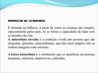 FORMAÇÃO DA AUTOESTIMA
É formada na infância, a partir de como as crianças são tratadas,
especialmente pelos pais. Aí se forma a capacidade de lidar com
os desafios da vida.
A autoestima elevada é a condição vivida por pessoas que são
elogiadas, apoiadas, autoconfiantes, que têm amor próprio, não se
sentem inseguras nem ansiosas.
A baixa autoestima é o sentimento que se manifesta em pessoas
inseguras, indecisas, depressivas, criticadas.
 