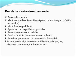 Para elevara autoestima é necessário:
 Autoconhecimento.
 Manter-se em boa forma física (gostar de sua imagem refletida
no espelho).
 Identificar as qualidades.
 Aprender com experiências passadas.
 Tratar-se com amor e carinho.
 Ouvir a intuição (aumentar a autoconfiança).
 Acreditar que merece ser amado(a) e é especial.
Fazer todo dia algo que o deixe feliz como: dançar, ler,
descansar, caminhar, ouvir música etc.
 