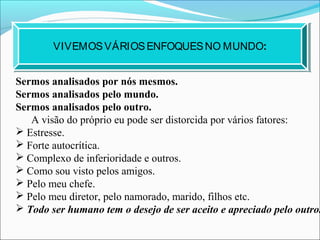 VIVEMOSVÁRIOSENFOQUESNO MUNDO:
Sermos analisados por nós mesmos.
Sermos analisados pelo mundo.
Sermos analisados pelo outro.
A visão do próprio eu pode ser distorcida por vários fatores:
 Estresse.
 Forte autocrítica.
 Complexo de inferioridade e outros.
 Como sou visto pelos amigos.
 Pelo meu chefe.
 Pelo meu diretor, pelo namorado, marido, filhos etc.
 Todo ser humano tem o desejo de ser aceito e apreciado pelo outro.
 