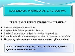 COMPETÊNCIA PROFISSIONAL E AUTOESTIMA
“SER EDUCADOR É SER PROMOTOR DE AUTOESTIMA.”
 Educar a emoção e a autoestima.
 Elogiar alivia feridas profundas da alma.
 Elogiar é encorajar, é realçar características positivas.
 O elogio estimula o prazer e o prazer abre as “janelas da memória”.
 Há pais e professores que nunca elogiaram seus filhos e alunos.
Elogie o aluno tímido, fraco, obeso, discriminado, agressivo,
hiperativo, revoltado e outros.
 