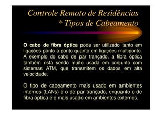 Controle Remoto de Residências
         * Tipos de Cabeamento

O cabo de fibra óptica pode ser utilizado tanto em
ligações ponto a ponto quanto em ligações multiponto.
A exemplo do cabo de par trançado, a fibra óptica
também está sendo muito usada em conjunto com
sistemas ATM, que transmitem os dados em alta
velocidade.

O tipo de cabeamento mais usado em ambientes
internos (LANs) é o de par trançado, enquanto o de
fibra óptica é o mais usado em ambientes externos.
 