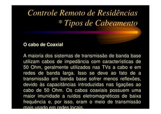 Controle Remoto de Residências
         * Tipos de Cabeamento

O cabo de Coaxial

A maioria dos sistemas de transmissão de banda base
utilizam cabos de impedância com características de
50 Ohm, geralmente utilizados nas TVs a cabo e em
redes de banda larga. Isso se deve ao fato de a
transmissão em banda base sofrer menos reflexões,
devido às capacitâncias introduzidas nas ligações ao
cabo de 50 Ohm. Os cabos coaxiais possuem uma
maior imunidade a ruídos eletromagnéticos de baixa
frequência e, por isso, eram o meio de transmissão
mais usado em redes locais.
 