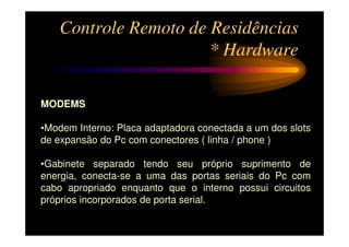 Controle Remoto de Residências
                      * Hardware

MODEMS

•Modem Interno: Placa adaptadora conectada a um dos slots
de expansão do Pc com conectores ( linha / phone )

•Gabinete separado tendo seu próprio suprimento de
energia, conecta-se a uma das portas seriais do Pc com
cabo apropriado enquanto que o interno possui circuitos
próprios incorporados de porta serial.
 