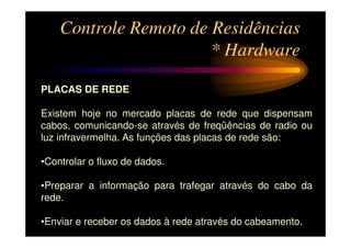 Controle Remoto de Residências
                       * Hardware

PLACAS DE REDE

Existem hoje no mercado placas de rede que dispensam
cabos, comunicando-se através de freqüências de radio ou
luz infravermelha. As funções das placas de rede são:

•Controlar o fluxo de dados.

•Preparar a informação para trafegar através do cabo da
rede.

•Enviar e receber os dados à rede através do cabeamento.
 