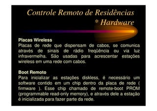 Controle Remoto de Residências
                      * Hardware

Placas Wireless
Placas de rede que dispensam de cabos, se comunica
através de sinais de rádio freqüência ou via luz
infravermelha. São usadas para acrescentar estações
wireless em uma rede com cabos.

Boot Remoto
Para inicializar as estações diskless, é necessário um
software contido em um chip dentro da placa de rede (
firmware ). Esse chip chamado de remote-boot PROM
(programmable read-only memory), e através dele a estação
é inicializada para fazer parte da rede.
 