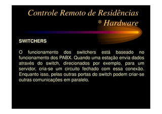 Controle Remoto de Residências
                       * Hardware

SWITCHERS

O funcionamento dos switchers está baseado no
funcionamento dos PABX. Quando uma estação envia dados
através do switch, direcionados por exemplo, para um
servidor, cria-se um circuito fechado com essa conexão.
Enquanto isso, pelas outras portas do switch podem criar-se
outras comunicações em paralelo.
 