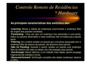 Controle Remoto de Residências
                       * Hardware

As principais características dos switchers são:

•Learning: Monta a tabela de endereços examinando o endereço Mac
de origem dos pacotes recebidos.
•Forwarding: Uma vez que um endereço fica associado á uma porta,
todos os pacotes destinados a esse endereço são enviados para aquela
porta.
•Filtering: Se o switch recebe um pacote por uma porta associada com o
endereço Mac de destino do pacote, ele descarta esse pacote.
•Não há Flooding: Quando o switch recebe um pacote cujo endereço
Mac de destino não esta na tabela, ele não propaga esse pacote.
•Cut-through: Menor latência, é um método mais rápido, porem propaga
fragmentos de colisões e erros.
•Store-and-forward: Verificação completa dos dados (endereço, destino
e CRC).
 