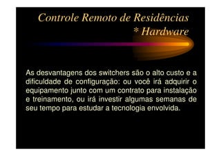 Controle Remoto de Residências
                      * Hardware


As desvantagens dos switchers são o alto custo e a
dificuldade de configuração: ou você irá adquirir o
equipamento junto com um contrato para instalação
e treinamento, ou irá investir algumas semanas de
seu tempo para estudar a tecnologia envolvida.
 