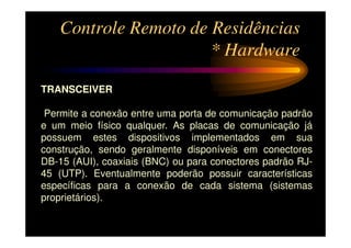 Controle Remoto de Residências
                      * Hardware

TRANSCEIVER

 Permite a conexão entre uma porta de comunicação padrão
e um meio físico qualquer. As placas de comunicação já
possuem estes dispositivos implementados em sua
construção, sendo geralmente disponíveis em conectores
DB-15 (AUI), coaxiais (BNC) ou para conectores padrão RJ-
45 (UTP). Eventualmente poderão possuir características
específicas para a conexão de cada sistema (sistemas
proprietários).
 