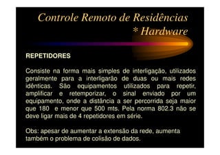Controle Remoto de Residências
                       * Hardware

REPETIDORES

Consiste na forma mais simples de interligação, utilizados
geralmente para a interligarão de duas ou mais redes
idênticas. São equipamentos utilizados para repetir,
amplificar e retemporizar, o sinal enviado por um
equipamento, onde a distância a ser percorrida seja maior
que 180 e menor que 500 mts. Pela norma 802.3 não se
deve ligar mais de 4 repetidores em série.

Obs: apesar de aumentar a extensão da rede, aumenta
também o problema de colisão de dados.
 