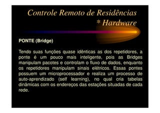 Controle Remoto de Residências
                      * Hardware

PONTE (Bridge)

Tendo suas funções quase idênticas as dos repetidores, a
ponte é um pouco mais inteligente, pois as Bridges
manipulam pacotes e controlam o fluxo de dados, enquanto
os repetidores manipulam sinais elétricos. Essas pontes
possuem um microprocessador e realiza um processo de
auto-aprendizado (self learning), no qual cria tabelas
dinâmicas com os endereços das estações situadas de cada
rede.
 