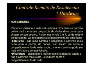 Controle Remoto de Residências
                       * Hardware
ROTEADORES

Periférico utilizado e redes de maiores dimensões e permite
definir qual a rota que um pacote de dados deve tomar para
chegar ao seu destino. Atuam nos níveis 3 e 4, ou de rede e
de transporte. Os roteadores são basicamente de dois tipos:
•Estáticos – são mais baratos e escolhem o caminho mais
curto para o pacote de dados. Não levam em conta o
congestionamento da rede, onde o menor caminho pode ser
mais utilizado e congestionado.
•Dinâmicos – Escolhem o melhor caminho para os dados e
não o caminho mais curto, Levam em conta o
congestionamento da rede.
 