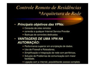 Controle Remoto de Residências
           *Arquitetura de Rede

• Principais objetivos das VPNs:
     • Conexão de sites remotos
     • conexão a qualquer Internet Service Provider
     • Backups de conexões dedicadas
• VANTAGENS DE UMA VPN NA
  AUTOMAÇÃO:
     • Performance superior em encriptação de dados.
     • Uso de Firewall e Roteadores.
     • Simplificação e Integração de rede com periféricos.
     • Solução de Problemas de comunicação com maior
       facilidade.
     • Ligação com a internet, possibilitando acesso completo
       de qualquer lugar do mundo.
 